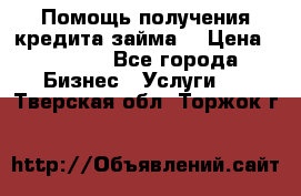 Помощь получения кредита,займа. › Цена ­ 1 000 - Все города Бизнес » Услуги   . Тверская обл.,Торжок г.